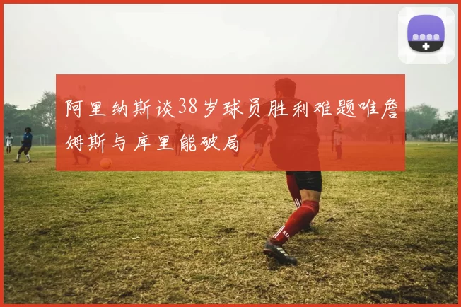 阿里纳斯谈38岁球员胜利难题唯詹姆斯与库里能破局