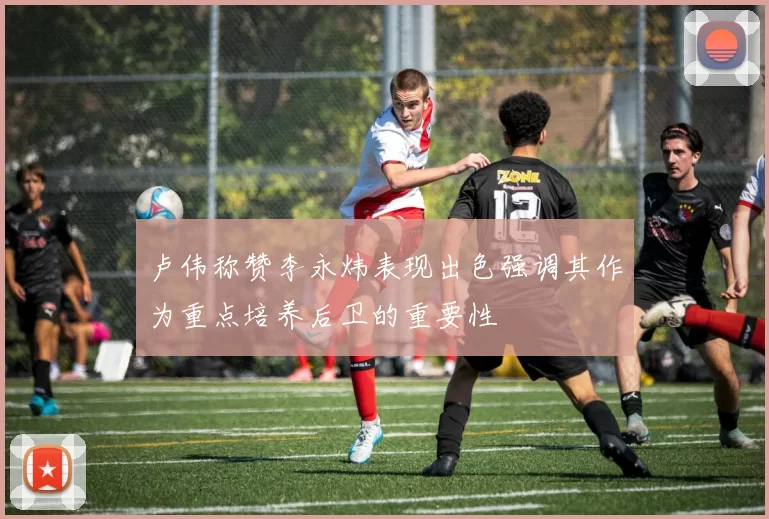 卢伟称赞李永炜表现出色强调其作为重点培养后卫的重要性