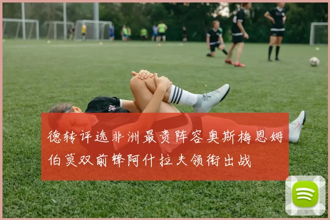 德转评选非洲最贵阵容奥斯梅恩姆伯莫双前锋阿什拉夫领衔出战