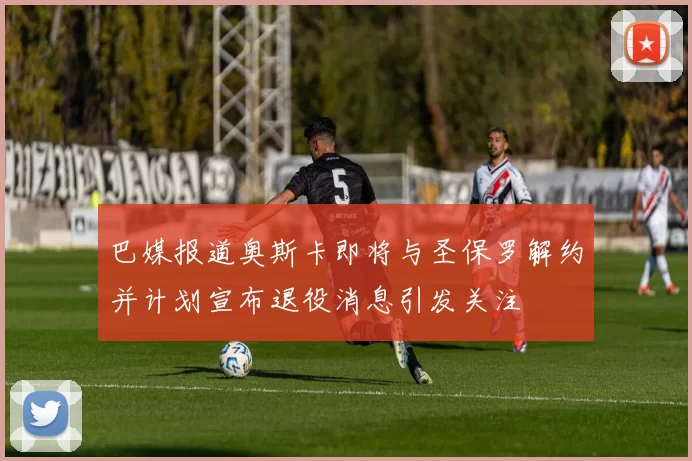 巴媒报道奥斯卡即将与圣保罗解约并计划宣布退役消息引发关注