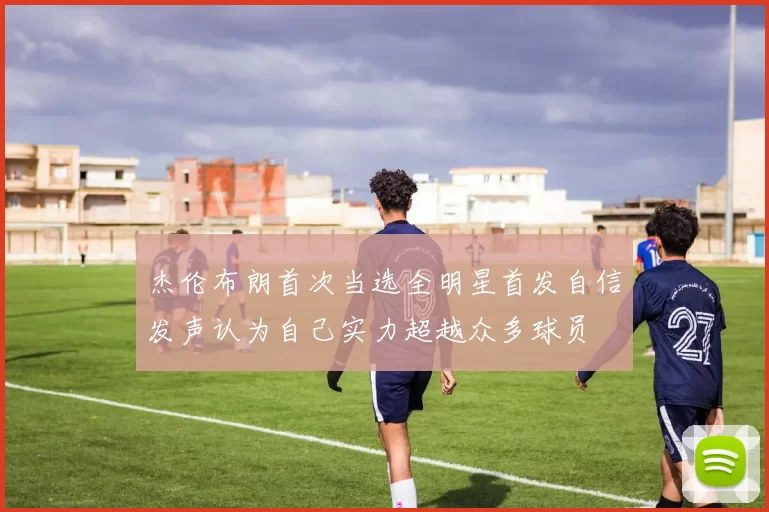 杰伦布朗首次当选全明星首发自信发声认为自己实力超越众多球员