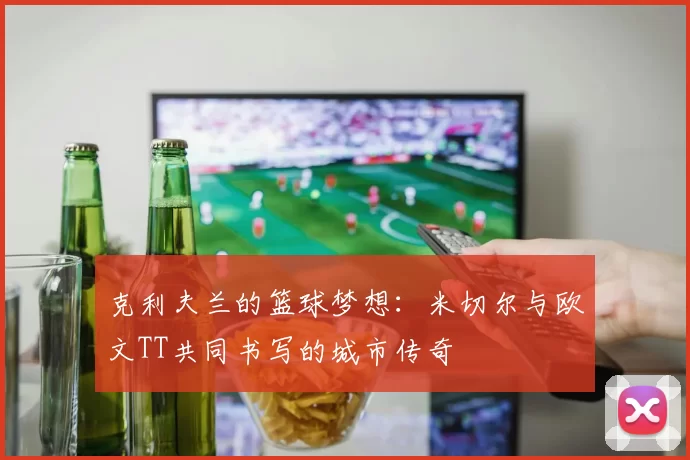 克利夫兰的篮球梦想：米切尔与欧文TT共同书写的城市传奇