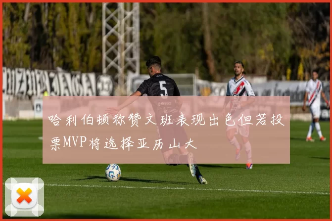 哈利伯顿称赞文班表现出色但若投票MVP将选择亚历山大