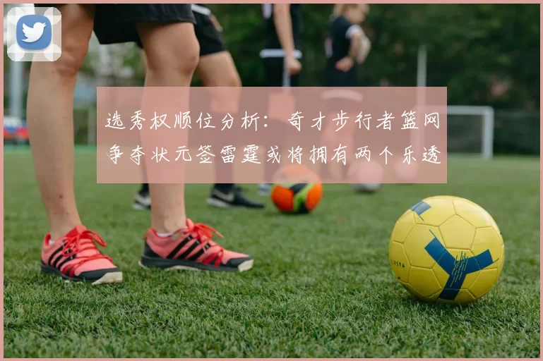 选秀权顺位分析：奇才步行者篮网争夺状元签雷霆或将拥有两个乐透签