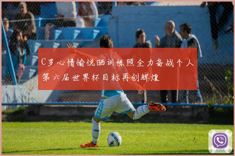 C罗心情愉悦晒训练照全力备战个人第六届世界杯目标再创辉煌