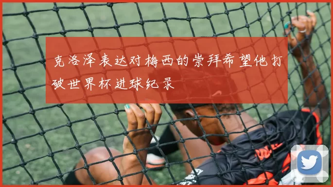 克洛泽表达对梅西的崇拜希望他打破世界杯进球纪录