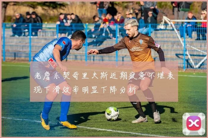 老詹东契奇里夫斯近期疲惫不堪表现下滑效率明显下降分析