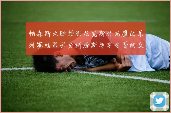 帕森斯大胆预测尼克斯对老鹰的系列赛结果并分析唐斯与字母哥的交易可能性