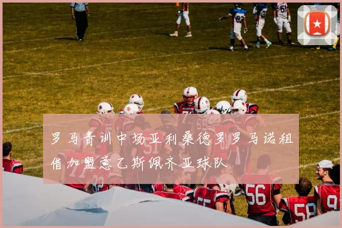 罗马青训中场亚利桑德罗罗马诺租借加盟意乙斯佩齐亚球队