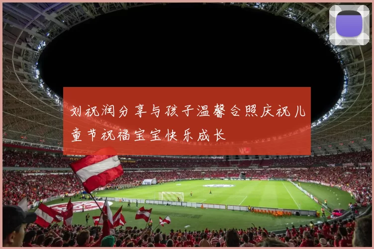 刘祝润分享与孩子温馨合照庆祝儿童节祝福宝宝快乐成长