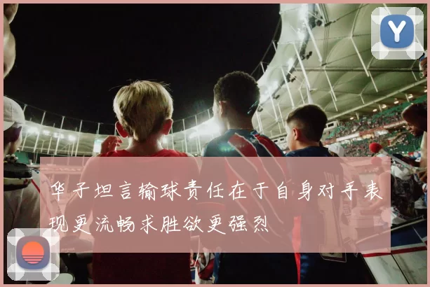 华子坦言输球责任在于自身对手表现更流畅求胜欲更强烈