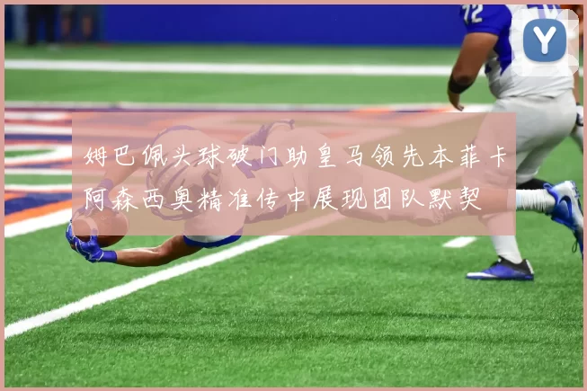 姆巴佩头球破门助皇马领先本菲卡阿森西奥精准传中展现团队默契