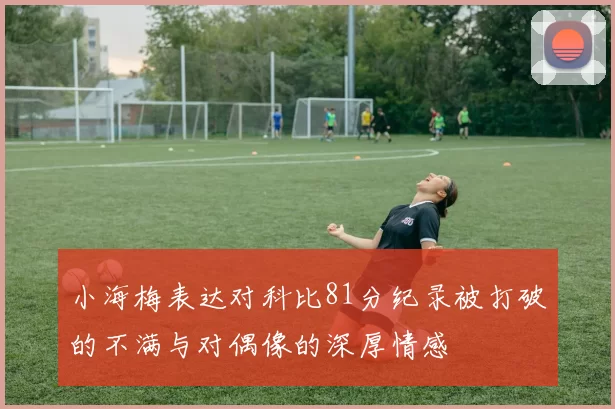 小海梅表达对科比81分纪录被打破的不满与对偶像的深厚情感